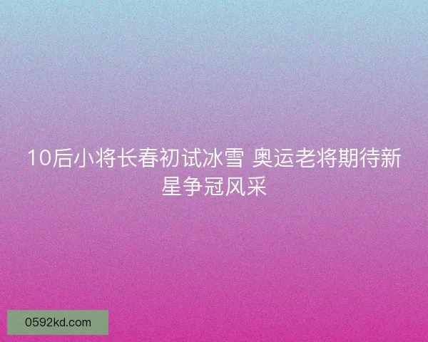 10后小将长春初试冰雪 奥运老将期待新星争冠风采