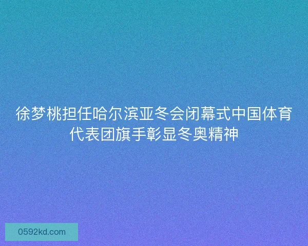 徐梦桃担任哈尔滨亚冬会闭幕式中国体育代表团旗手彰显冬奥精神