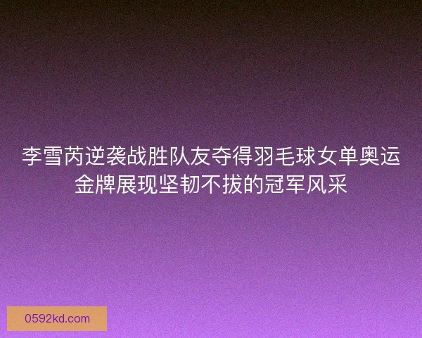 李雪芮逆袭战胜队友夺得羽毛球女单奥运金牌展现坚韧不拔的冠军风采