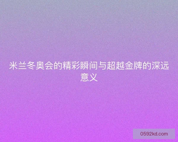 米兰冬奥会的精彩瞬间与超越金牌的深远意义
