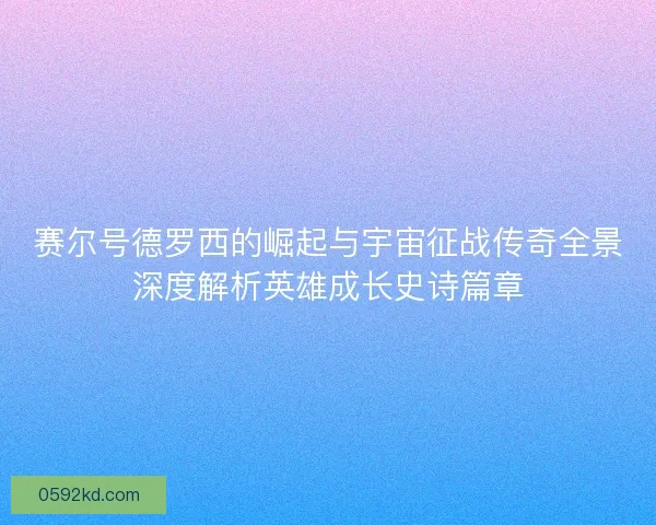 赛尔号德罗西的崛起与宇宙征战传奇全景深度解析英雄成长史诗篇章