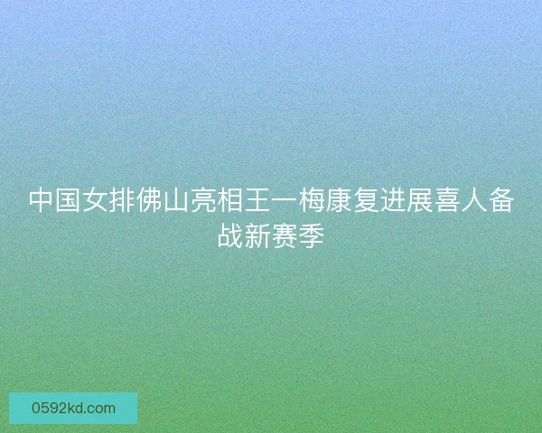 中国女排佛山亮相王一梅康复进展喜人备战新赛季