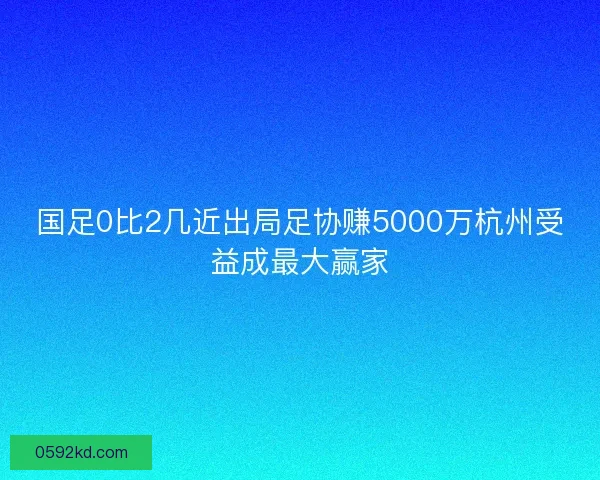 国足0比2几近出局足协赚5000万杭州受益成最大赢家