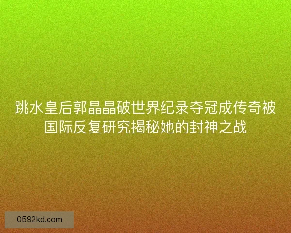 跳水皇后郭晶晶破世界纪录夺冠成传奇被国际反复研究揭秘她的封神之战