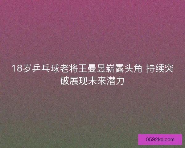 18岁乒乓球老将王曼昱崭露头角 持续突破展现未来潜力