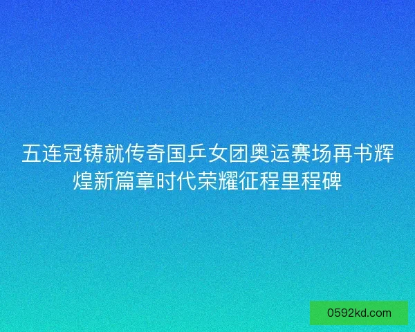 五连冠铸就传奇国乒女团奥运赛场再书辉煌新篇章时代荣耀征程里程碑