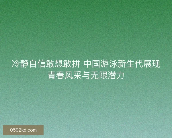 冷静自信敢想敢拼 中国游泳新生代展现青春风采与无限潜力