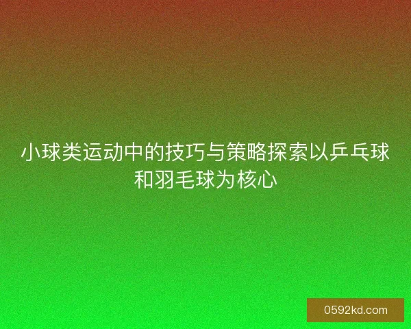 小球类运动中的技巧与策略探索以乒乓球和羽毛球为核心