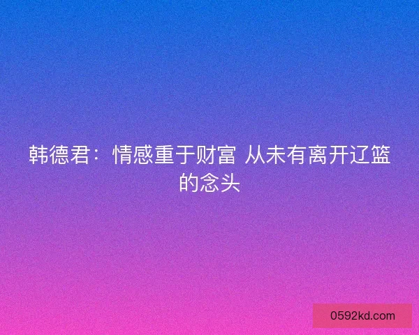 韩德君：情感重于财富 从未有离开辽篮的念头