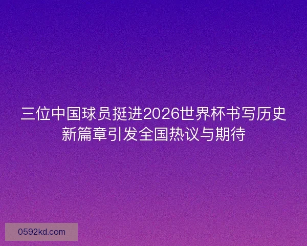 三位中国球员挺进2026世界杯书写历史新篇章引发全国热议与期待