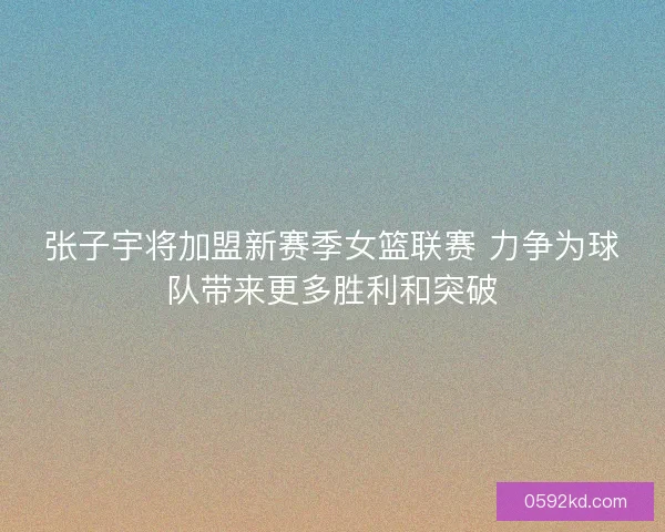 张子宇将加盟新赛季女篮联赛 力争为球队带来更多胜利和突破