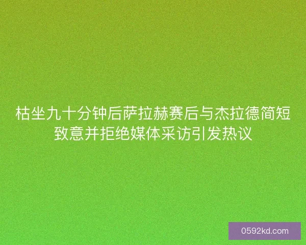 枯坐九十分钟后萨拉赫赛后与杰拉德简短致意并拒绝媒体采访引发热议