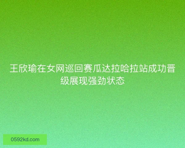 王欣瑜在女网巡回赛瓜达拉哈拉站成功晋级展现强劲状态