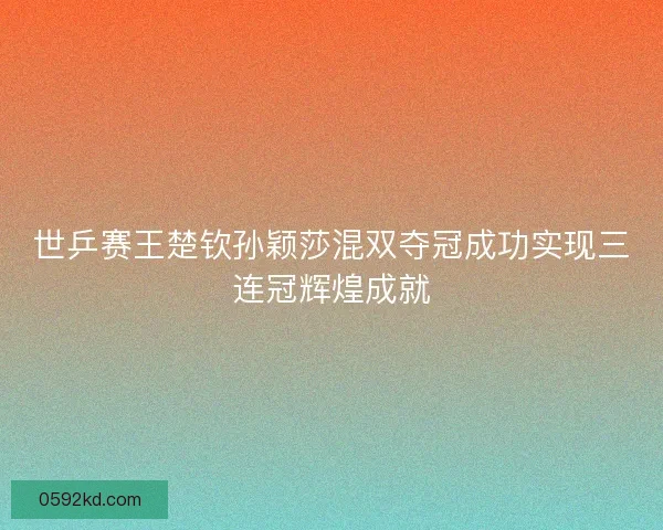 世乒赛王楚钦孙颖莎混双夺冠成功实现三连冠辉煌成就