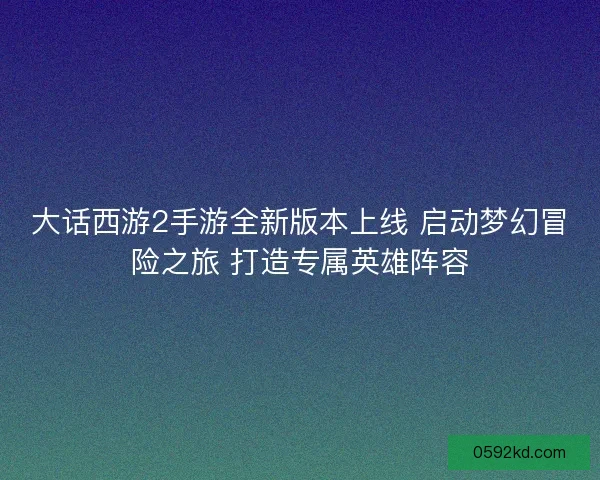 大话西游2手游全新版本上线 启动梦幻冒险之旅 打造专属英雄阵容