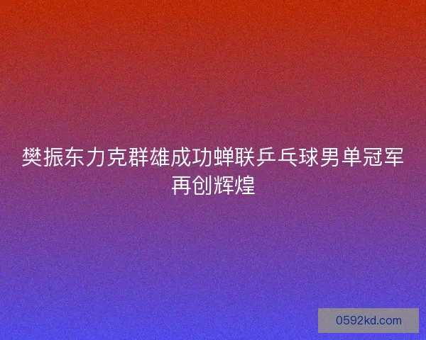 樊振东力克群雄成功蝉联乒乓球男单冠军再创辉煌
