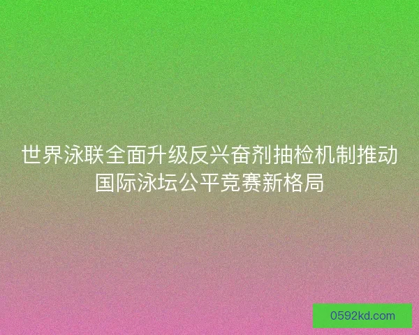 世界泳联全面升级反兴奋剂抽检机制推动国际泳坛公平竞赛新格局