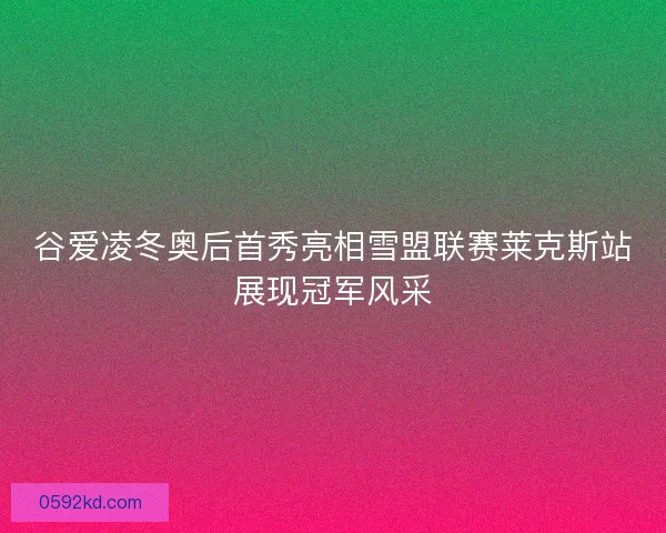 谷爱凌冬奥后首秀亮相雪盟联赛莱克斯站展现冠军风采