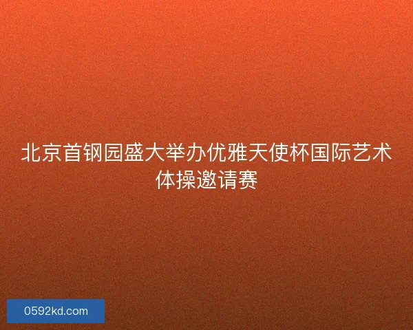 北京首钢园盛大举办优雅天使杯国际艺术体操邀请赛
