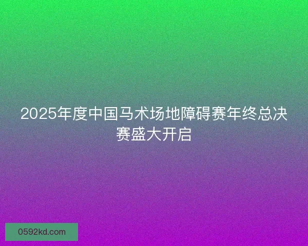 2025年度中国马术场地障碍赛年终总决赛盛大开启
