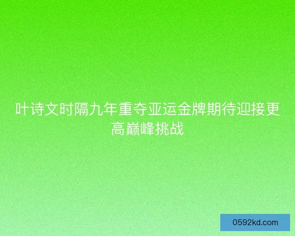 叶诗文时隔九年重夺亚运金牌期待迎接更高巅峰挑战