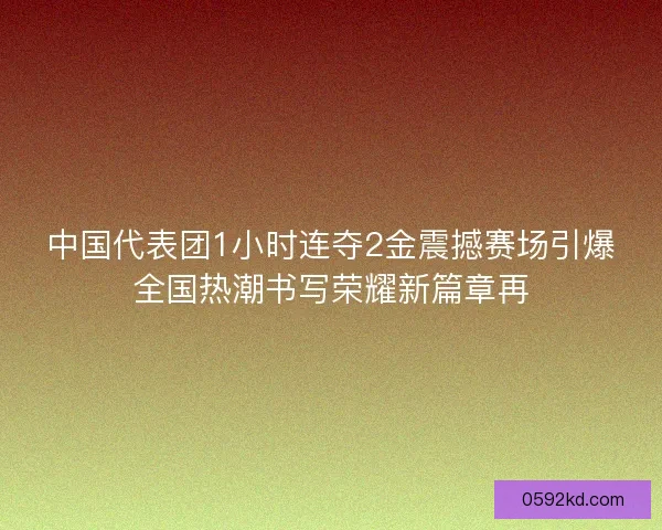 中国代表团1小时连夺2金震撼赛场引爆全国热潮书写荣耀新篇章再