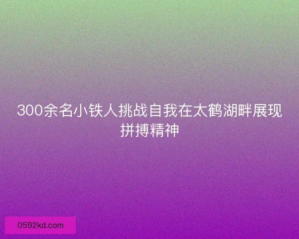 300余名小铁人挑战自我在太鹤湖畔展现拼搏精神