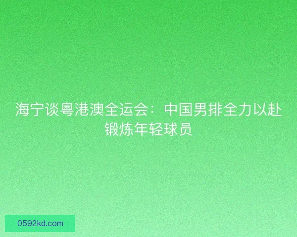 海宁谈粤港澳全运会：中国男排全力以赴锻炼年轻球员