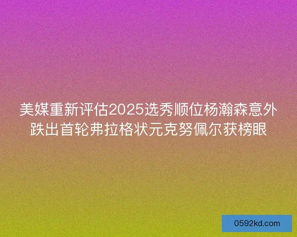 美媒重新评估2025选秀顺位杨瀚森意外跌出首轮弗拉格状元克努佩尔获榜眼